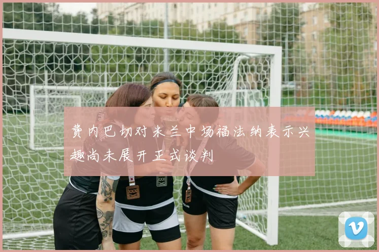 费内巴切对米兰中场福法纳表示兴趣尚未展开正式谈判