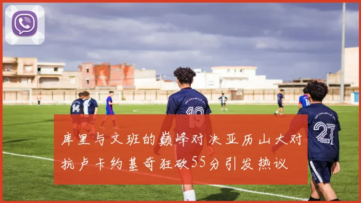 库里与文班的巅峰对决亚历山大对抗卢卡约基奇狂砍55分引发热议
