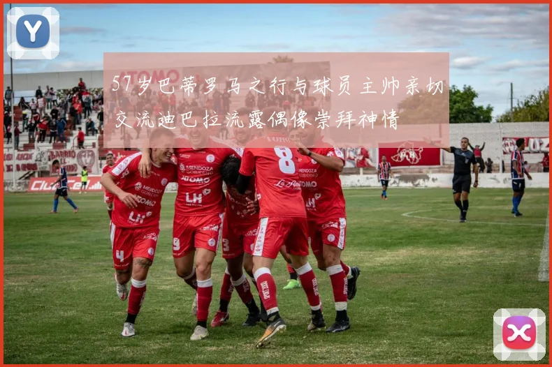 57岁巴蒂罗马之行与球员主帅亲切交流迪巴拉流露偶像崇拜神情