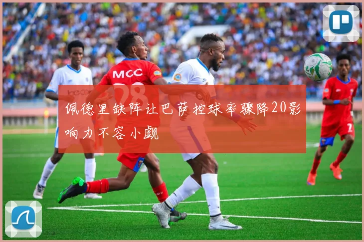 佩德里缺阵让巴萨控球率骤降20影响力不容小觑