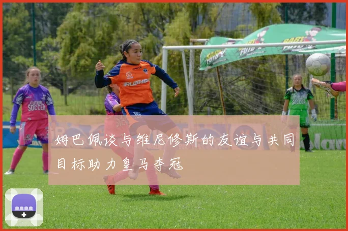 姆巴佩谈与维尼修斯的友谊与共同目标助力皇马夺冠