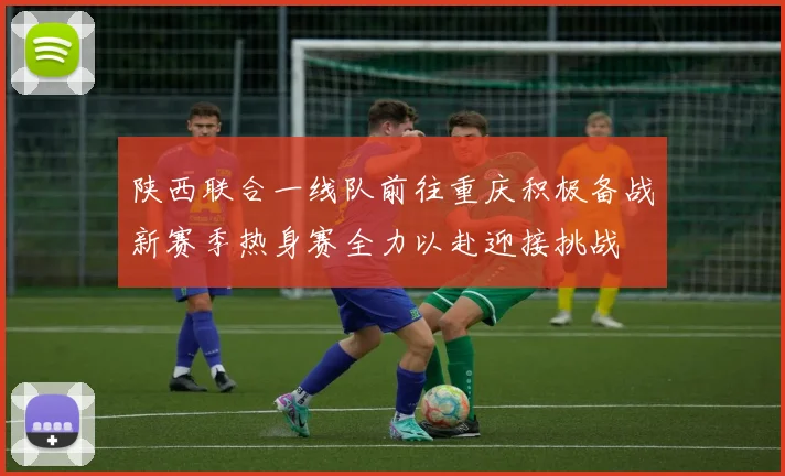 陕西联合一线队前往重庆积极备战新赛季热身赛全力以赴迎接挑战