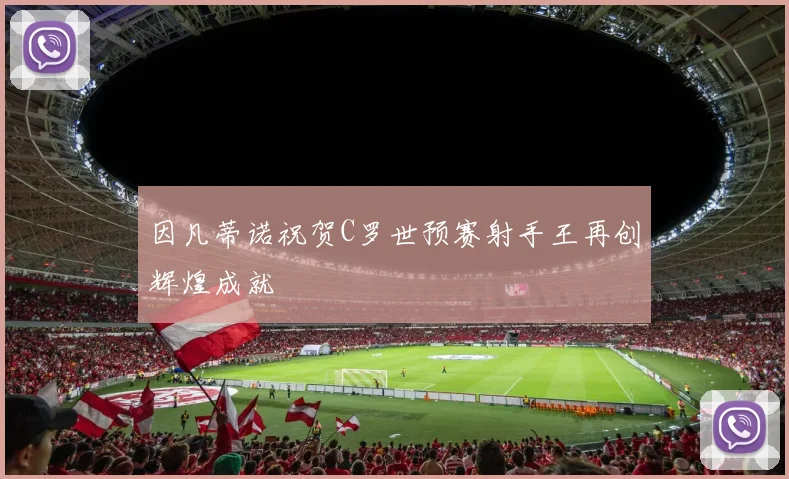 因凡蒂诺祝贺C罗世预赛射手王再创辉煌成就