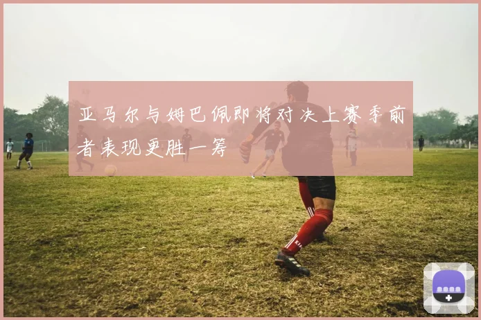 亚马尔与姆巴佩即将对决上赛季前者表现更胜一筹