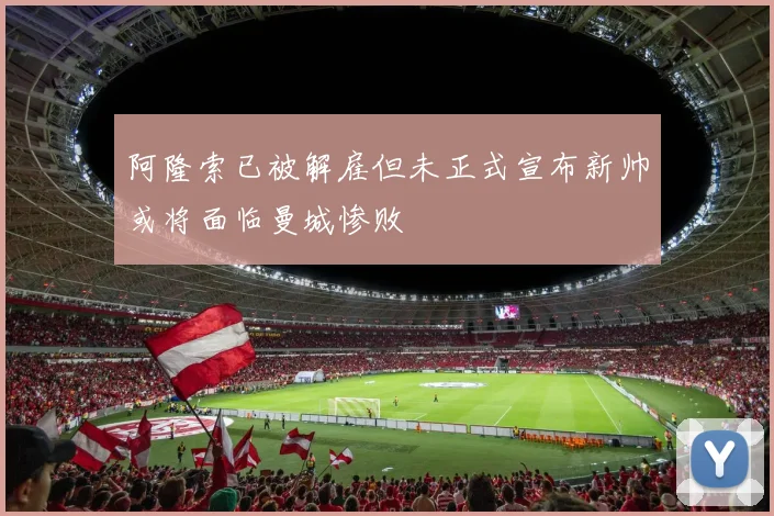 阿隆索已被解雇但未正式宣布新帅或将面临曼城惨败