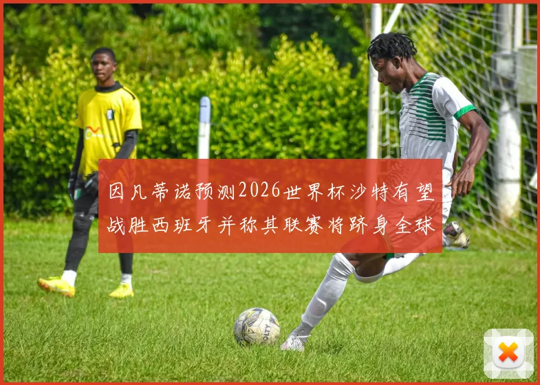 因凡蒂诺预测2026世界杯沙特有望战胜西班牙并称其联赛将跻身全球前三