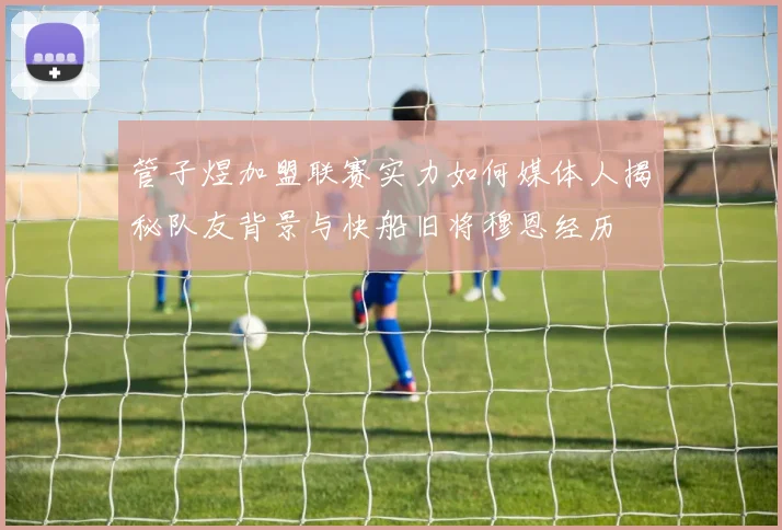 管子煜加盟联赛实力如何媒体人揭秘队友背景与快船旧将穆恩经历