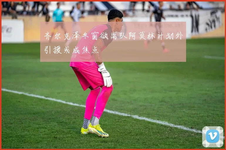 齐尔克泽冬窗欲离队阿莫林计划外引援或成焦点
