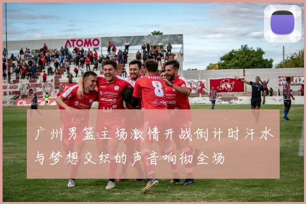 广州男篮主场激情开战倒计时汗水与梦想交织的声音响彻全场