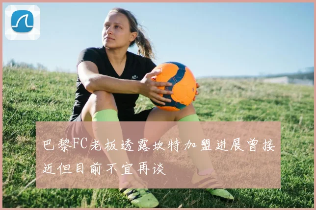 巴黎FC老板透露坎特加盟进展曾接近但目前不宜再谈