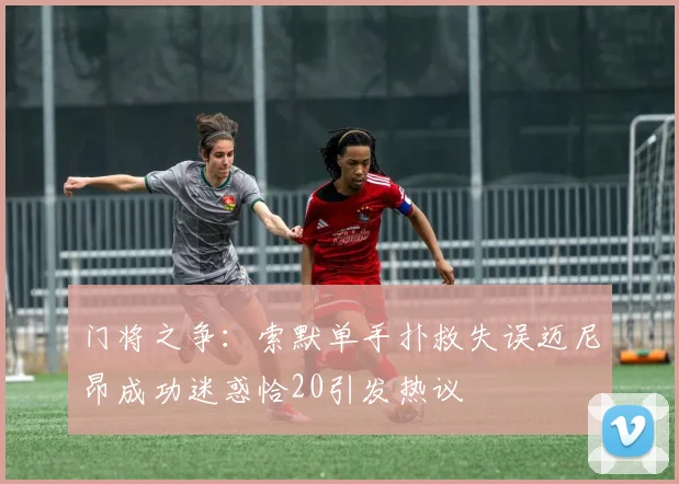 门将之争：索默单手扑救失误迈尼昂成功迷惑恰20引发热议