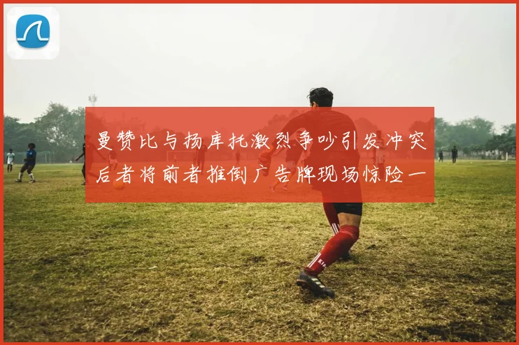 曼赞比与扬库托激烈争吵引发冲突后者将前者推倒广告牌现场惊险一幕