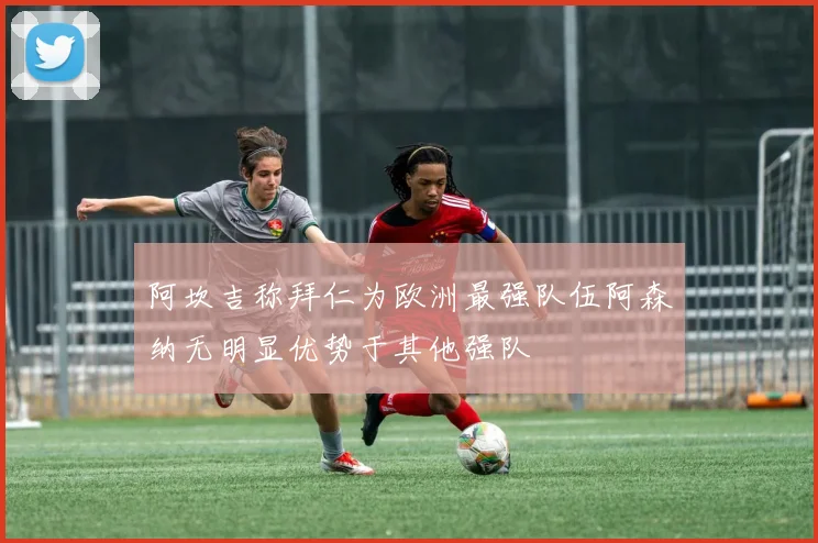 阿坎吉称拜仁为欧洲最强队伍阿森纳无明显优势于其他强队