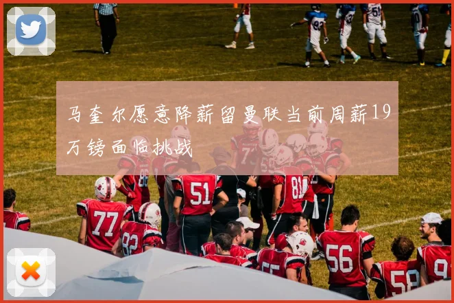马奎尔愿意降薪留曼联当前周薪19万镑面临挑战