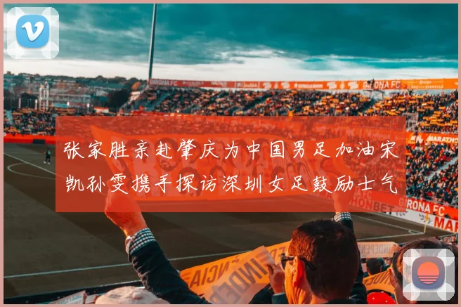 张家胜亲赴肇庆为中国男足加油宋凯孙雯携手探访深圳女足鼓励士气