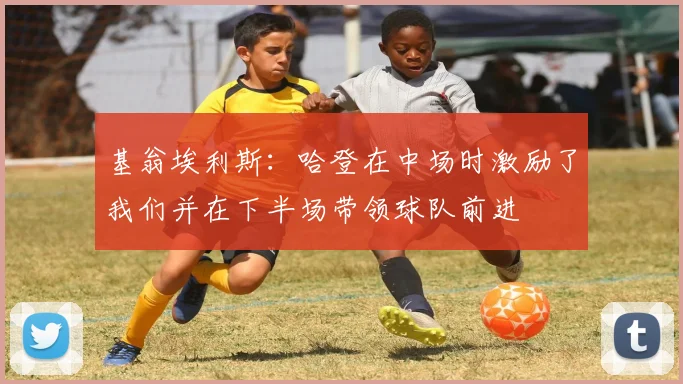 基翁埃利斯：哈登在中场时激励了我们并在下半场带领球队前进
