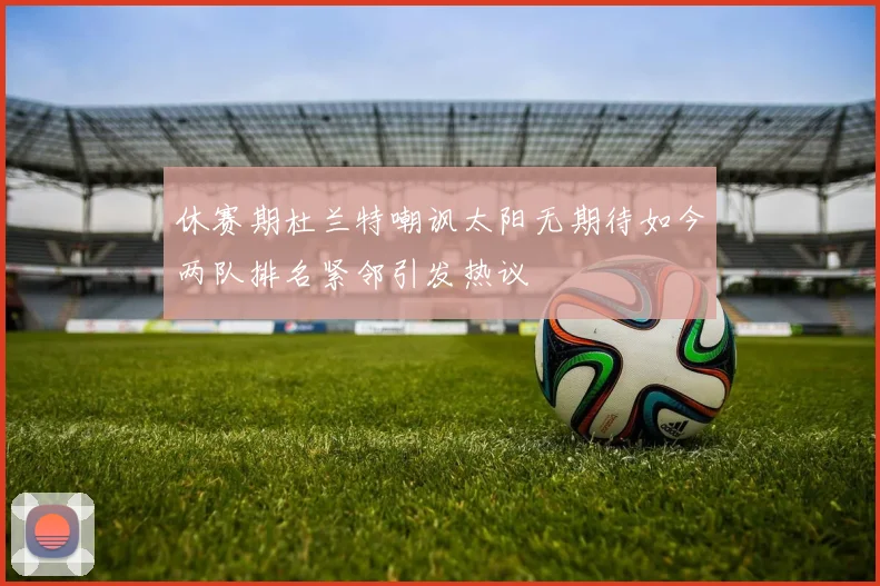 休赛期杜兰特嘲讽太阳无期待如今两队排名紧邻引发热议