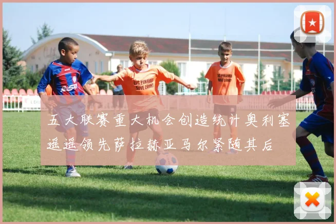 五大联赛重大机会创造统计奥利塞遥遥领先萨拉赫亚马尔紧随其后