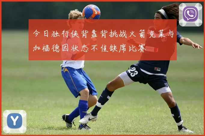 今日独行侠背靠背挑战火箭克莱与加福德因状态不佳缺席比赛