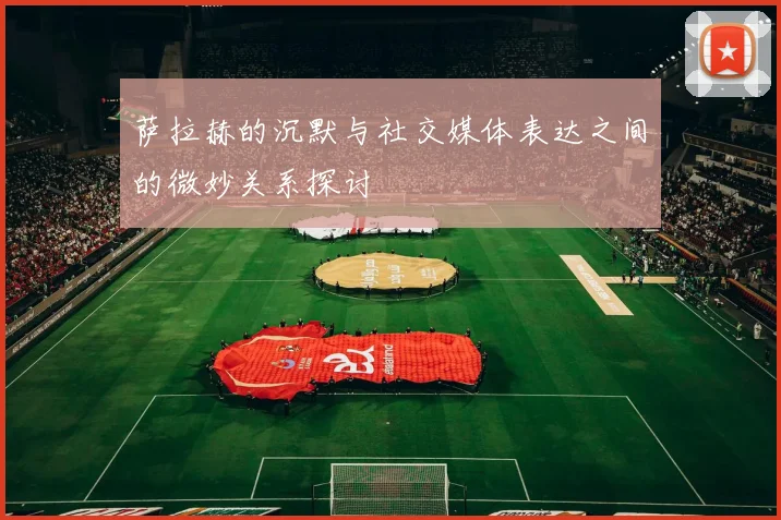 萨拉赫的沉默与社交媒体表达之间的微妙关系探讨