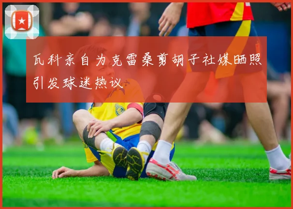 瓦科亲自为克雷桑剪胡子社媒晒照引发球迷热议