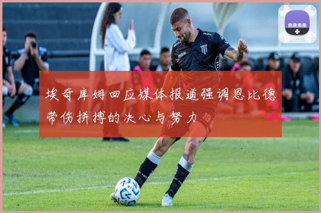 埃奇库姆回应媒体报道强调恩比德带伤拼搏的决心与努力