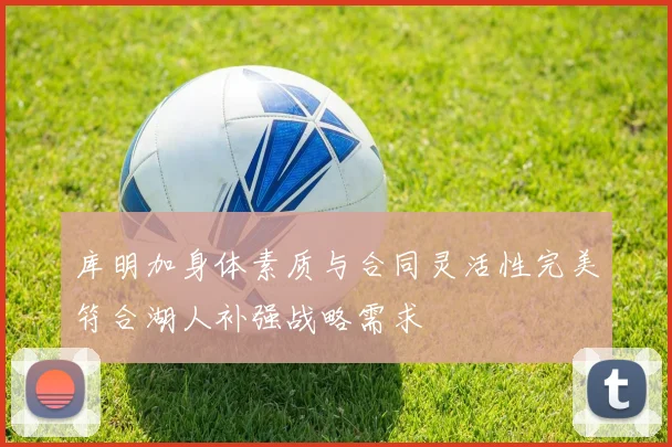 库明加身体素质与合同灵活性完美符合湖人补强战略需求