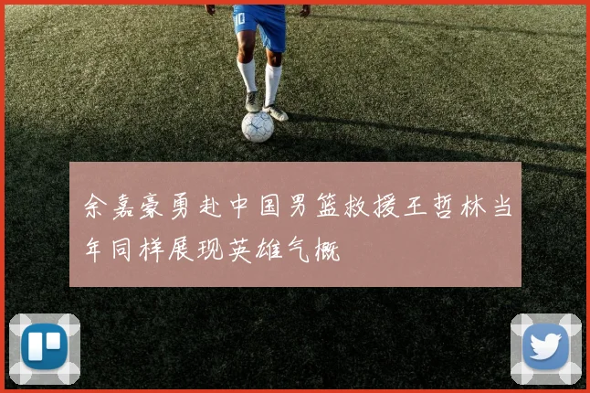 余嘉豪勇赴中国男篮救援王哲林当年同样展现英雄气概