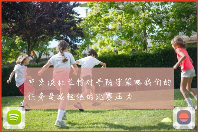 申京谈杜兰特对手防守策略我们的任务是减轻他的比赛压力