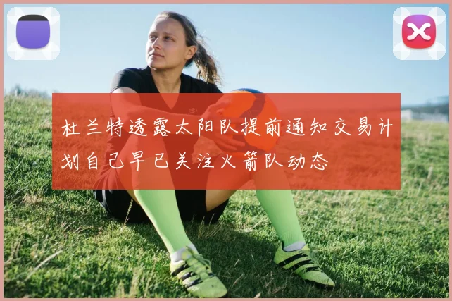 杜兰特透露太阳队提前通知交易计划自己早已关注火箭队动态