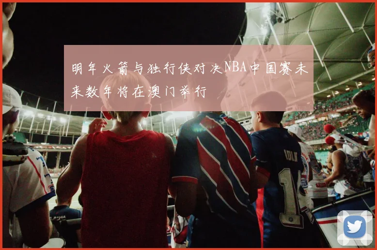 明年火箭与独行侠对决NBA中国赛未来数年将在澳门举行