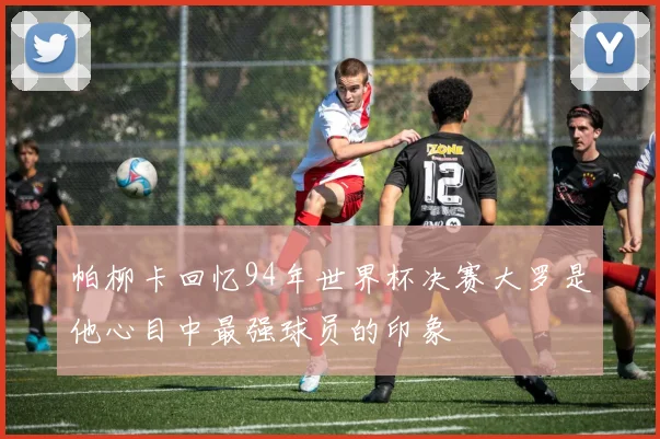 帕柳卡回忆94年世界杯决赛大罗是他心目中最强球员的印象