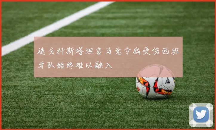 迭戈科斯塔坦言马竞令我受伤西班牙队始终难以融入