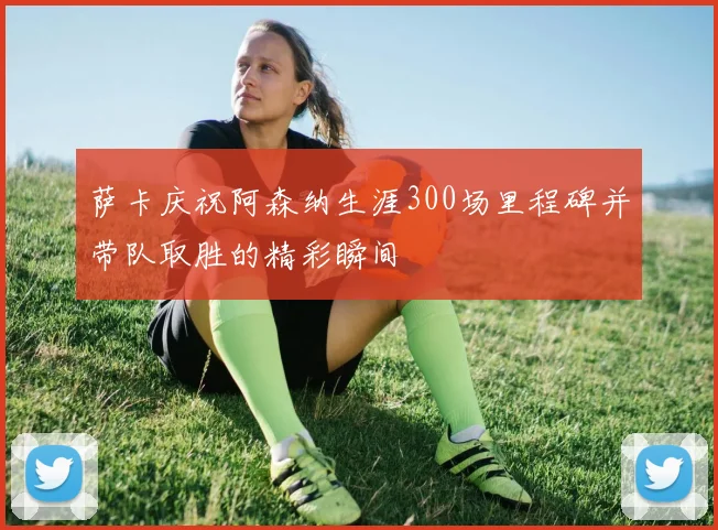 萨卡庆祝阿森纳生涯300场里程碑并带队取胜的精彩瞬间