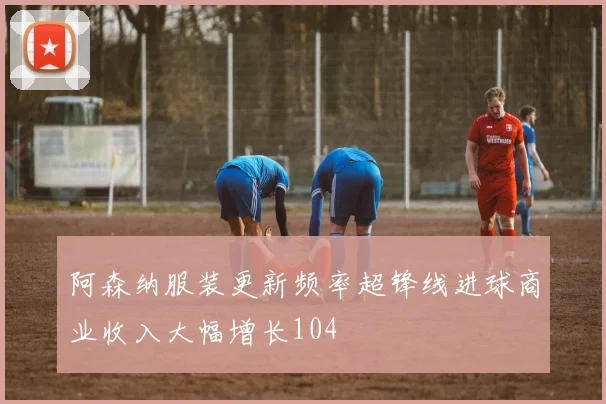 阿森纳服装更新频率超锋线进球商业收入大幅增长104