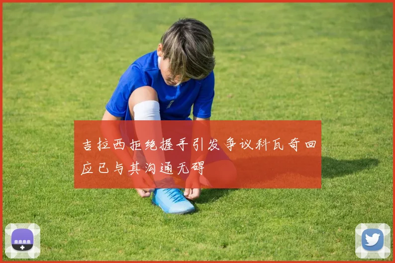 吉拉西拒绝握手引发争议科瓦奇回应已与其沟通无碍