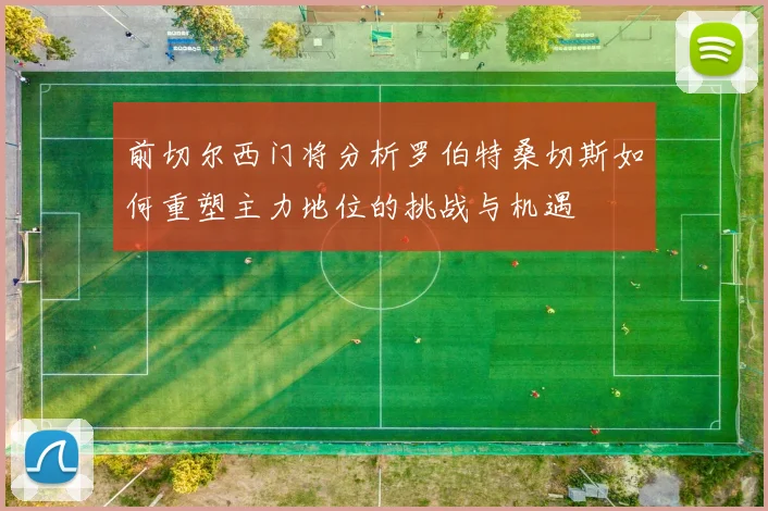 前切尔西门将分析罗伯特桑切斯如何重塑主力地位的挑战与机遇