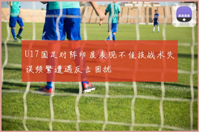 U17国足对阵印度表现不佳技战术失误频繁遭遇反击困扰