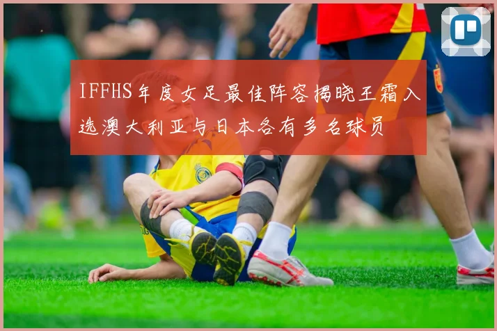 IFFHS年度女足最佳阵容揭晓王霜入选澳大利亚与日本各有多名球员