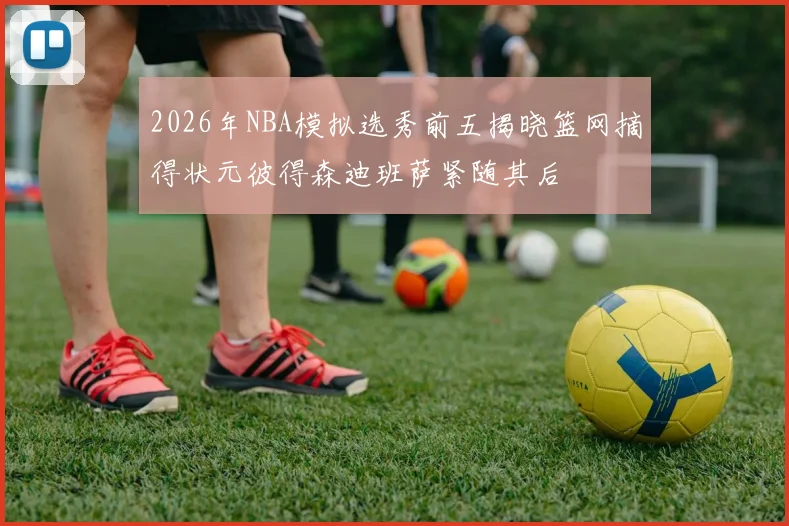 2026年NBA模拟选秀前五揭晓篮网摘得状元彼得森迪班萨紧随其后