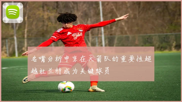 名嘴分析申京在火箭队的重要性超越杜兰特成为关键球员