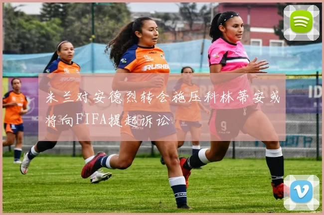 米兰对安德烈转会施压科林蒂安或将向FIFA提起诉讼